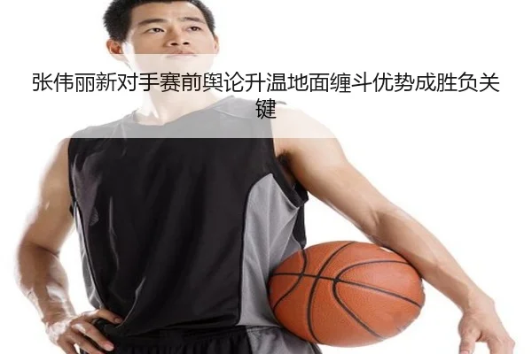 张伟丽新对手赛前舆论升温地面缠斗优势成胜负关键